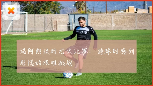 诺阿朗谈对尤文比赛：持球时感到恐慌的艰难挑战