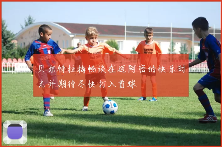 贝尔特拉梅畅谈在迈阿密的快乐时光并期待尽快打入首球