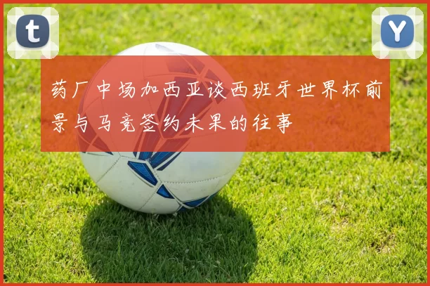 药厂中场加西亚谈西班牙世界杯前景与马竞签约未果的往事