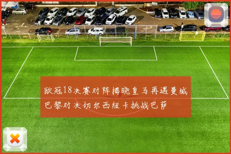 欧冠18决赛对阵揭晓皇马再遇曼城巴黎对决切尔西纽卡挑战巴萨