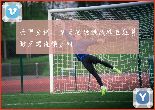 西甲分析：皇马客场挑战艰巨胜算渺茫需谨慎应对