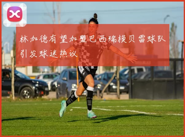 林加德有望加盟巴西瑞模贝雷球队引发球迷热议