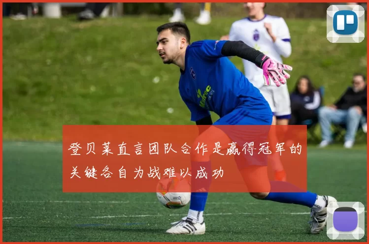 登贝莱直言团队合作是赢得冠军的关键各自为战难以成功