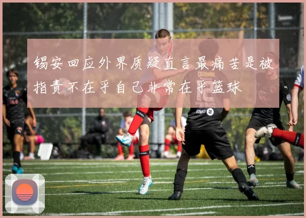 锡安回应外界质疑直言最痛苦是被指责不在乎自己非常在乎篮球