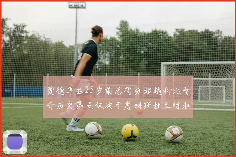 爱德华兹25岁前总得分超越科比晋升历史第五仅次于詹姆斯杜兰特和东契奇