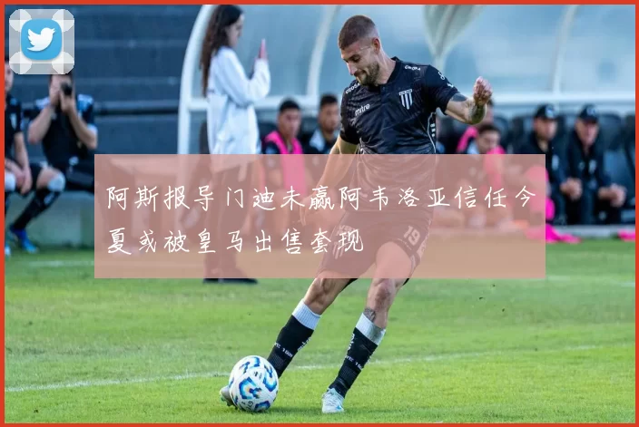阿斯报导门迪未赢阿韦洛亚信任今夏或被皇马出售套现