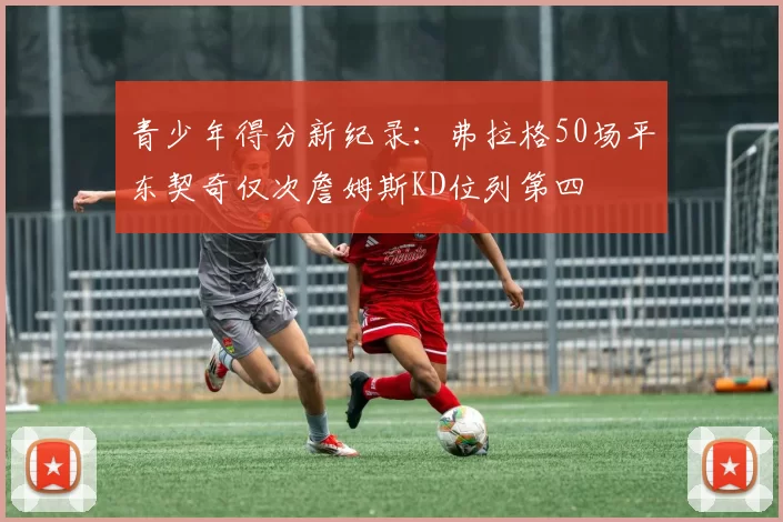 青少年得分新纪录：弗拉格50场平东契奇仅次詹姆斯KD位列第四