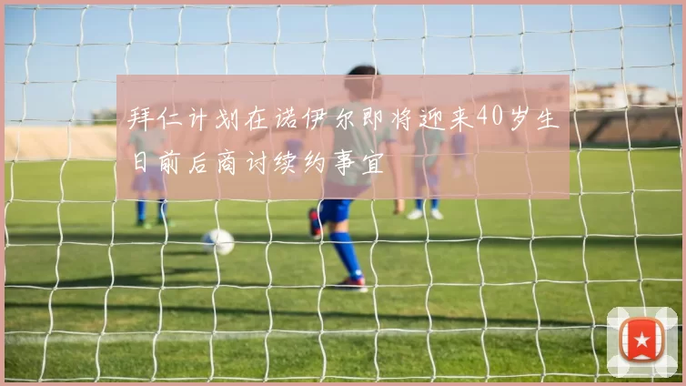拜仁计划在诺伊尔即将迎来40岁生日前后商讨续约事宜