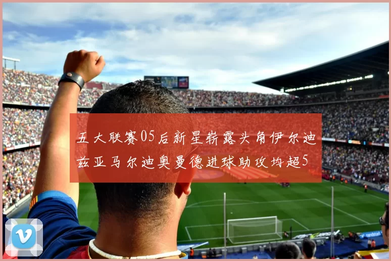 五大联赛05后新星崭露头角伊尔迪兹亚马尔迪奥曼德进球助攻均超5