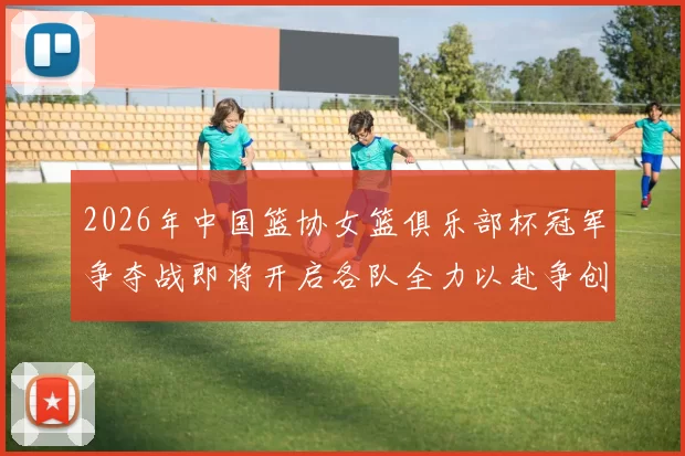 2026年中国篮协女篮俱乐部杯冠军争夺战即将开启各队全力以赴争创佳绩