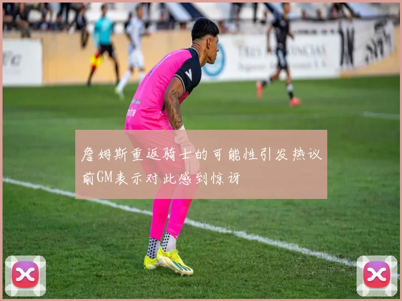 詹姆斯重返骑士的可能性引发热议前GM表示对此感到惊讶