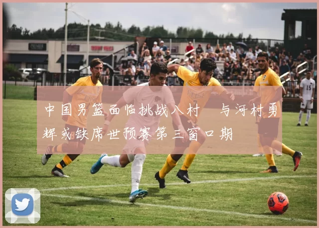 中国男篮面临挑战八村塁与河村勇辉或缺席世预赛第三窗口期