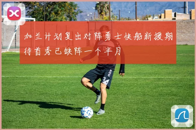 加兰计划复出对阵勇士快船新援期待首秀已缺阵一个半月