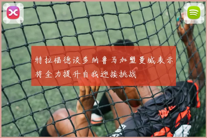 特拉福德谈多纳鲁马加盟曼城表示将全力提升自我迎接挑战