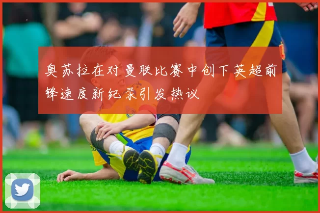 奥苏拉在对曼联比赛中创下英超前锋速度新纪录引发热议