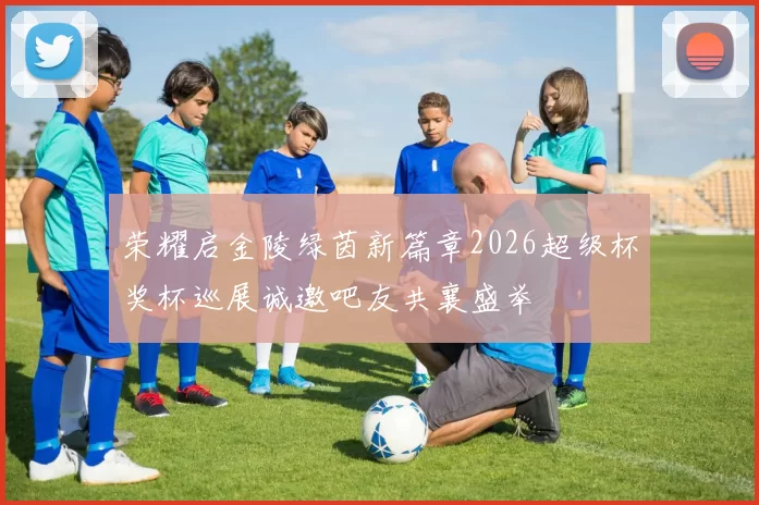 荣耀启金陵绿茵新篇章2026超级杯奖杯巡展诚邀吧友共襄盛举