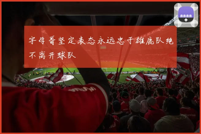 字母哥坚定表态永远忠于雄鹿队绝不离开球队