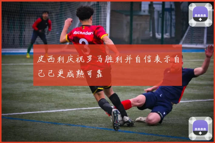 皮西利庆祝罗马胜利并自信表示自己已更成熟可靠